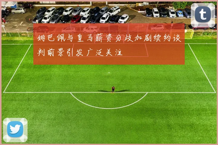姆巴佩与皇马薪资分歧加剧续约谈判前景引发广泛关注